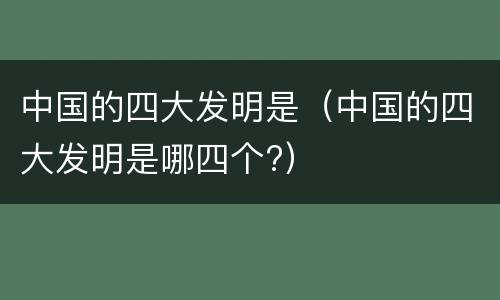 中国的四大发明是（中国的四大发明是哪四个?）