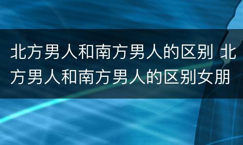 北方男人和南方男人的区别 北方男人和南方男人的区别女朋友摔倒的区别