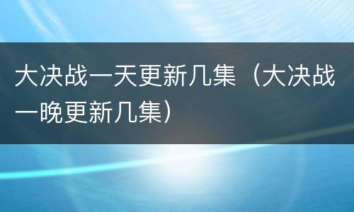 大决战一天更新几集（大决战一晚更新几集）