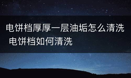 电饼档厚厚一层油垢怎么清洗 电饼档如何清洗