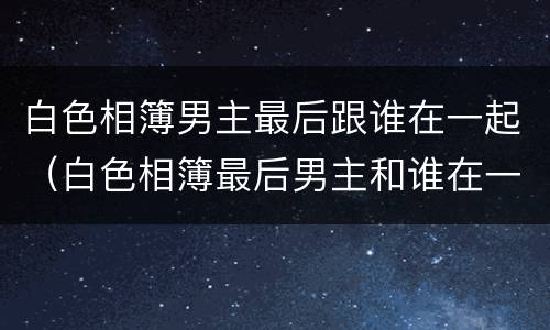 白色相簿男主最后跟谁在一起（白色相簿最后男主和谁在一起了）