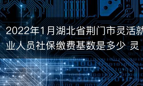 2022年1月湖北省荆门市灵活就业人员社保缴费基数是多少 灵活就业人员社保缴费基数是多少