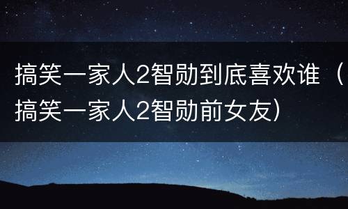 搞笑一家人2智勋到底喜欢谁（搞笑一家人2智勋前女友）