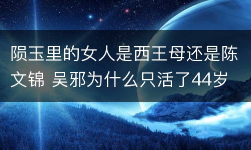 陨玉里的女人是西王母还是陈文锦 吴邪为什么只活了44岁