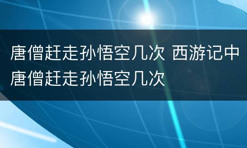 唐僧赶走孙悟空几次 西游记中唐僧赶走孙悟空几次