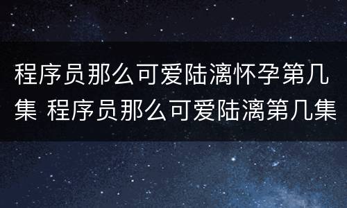 程序员那么可爱陆漓怀孕第几集 程序员那么可爱陆漓第几集被发现