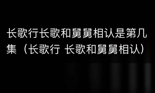 长歌行长歌和舅舅相认是第几集（长歌行 长歌和舅舅相认）