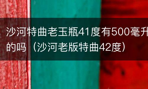 沙河特曲老玉瓶41度有500毫升的吗（沙河老版特曲42度）