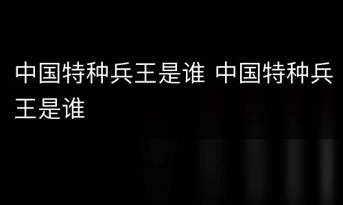 中国特种兵王是谁 中国特种兵王是谁