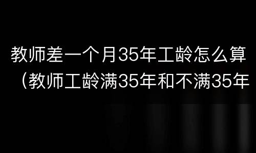 教师差一个月35年工龄怎么算（教师工龄满35年和不满35年,退休工资有区别吗?）