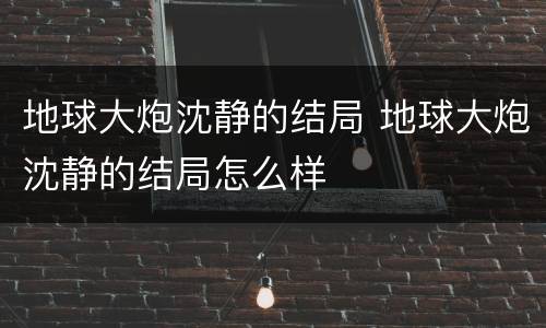 地球大炮沈静的结局 地球大炮沈静的结局怎么样