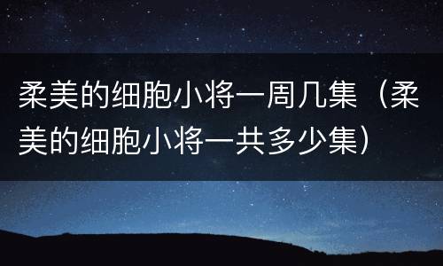 柔美的细胞小将一周几集（柔美的细胞小将一共多少集）