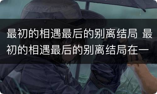 最初的相遇最后的别离结局 最初的相遇最后的别离结局在一起了吗