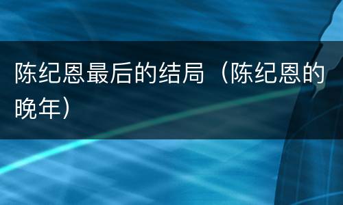 陈纪恩最后的结局（陈纪恩的晚年）