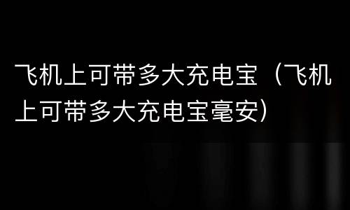 飞机上可带多大充电宝（飞机上可带多大充电宝毫安）