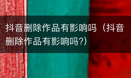 抖音删除作品有影响吗（抖音删除作品有影响吗?）