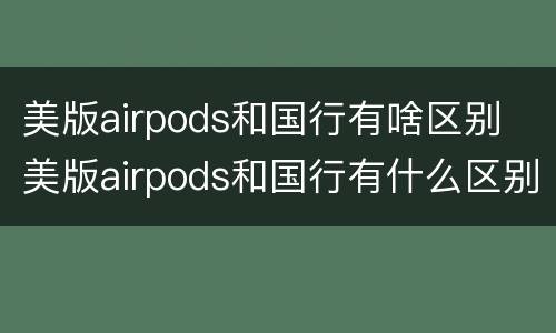 美版airpods和国行有啥区别 美版airpods和国行有什么区别