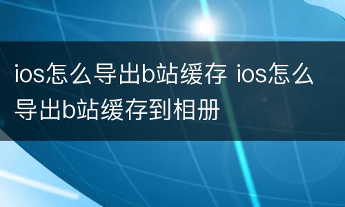 ios怎么导出b站缓存 ios怎么导出b站缓存到相册