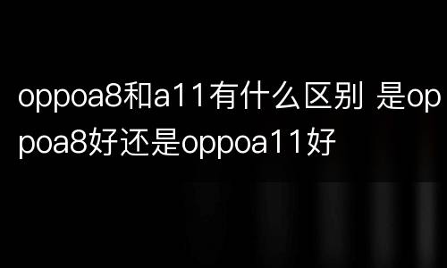 oppoa8和a11有什么区别 是oppoa8好还是oppoa11好