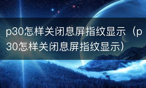 p30怎样关闭息屏指纹显示（p30怎样关闭息屏指纹显示）