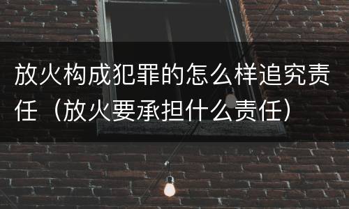 放火构成犯罪的怎么样追究责任（放火要承担什么责任）