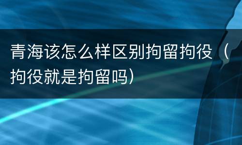 青海该怎么样区别拘留拘役（拘役就是拘留吗）