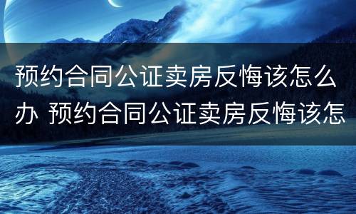 预约合同公证卖房反悔该怎么办 预约合同公证卖房反悔该怎么办呢