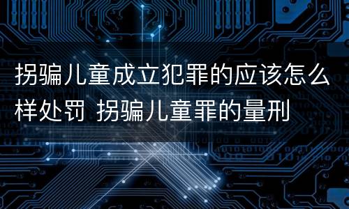 拐骗儿童成立犯罪的应该怎么样处罚 拐骗儿童罪的量刑