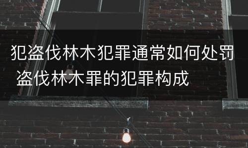 犯盗伐林木犯罪通常如何处罚 盗伐林木罪的犯罪构成