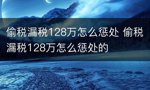 偷税漏税128万怎么惩处 偷税漏税128万怎么惩处的