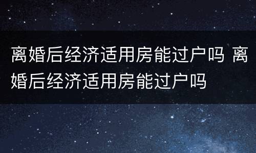 离婚后经济适用房能过户吗 离婚后经济适用房能过户吗