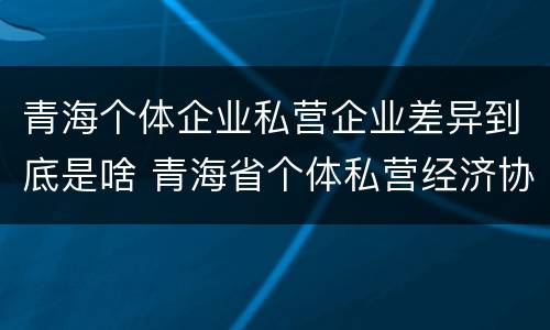 青海个体企业私营企业差异到底是啥 青海省个体私营经济协会