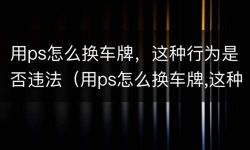 用ps怎么换车牌，这种行为是否违法（用ps怎么换车牌,这种行为是否违法了）