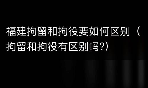 福建拘留和拘役要如何区别（拘留和拘役有区别吗?）