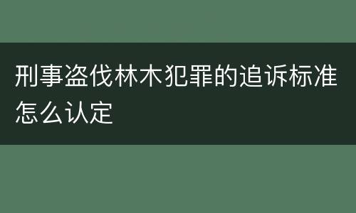 刑事盗伐林木犯罪的追诉标准怎么认定