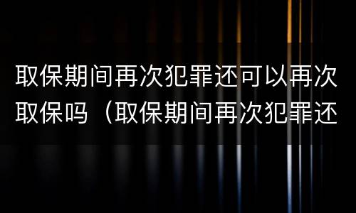 取保期间再次犯罪还可以再次取保吗（取保期间再次犯罪还能取保吗）