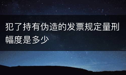 犯了持有伪造的发票规定量刑幅度是多少