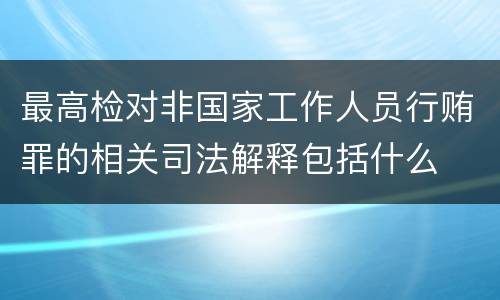 最高检对非国家工作人员行贿罪的相关司法解释包括什么