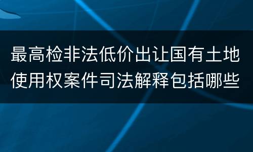 最高检非法低价出让国有土地使用权案件司法解释包括哪些规定