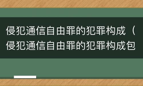 侵犯通信自由罪的犯罪构成（侵犯通信自由罪的犯罪构成包括）