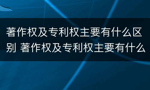 著作权及专利权主要有什么区别 著作权及专利权主要有什么区别和联系