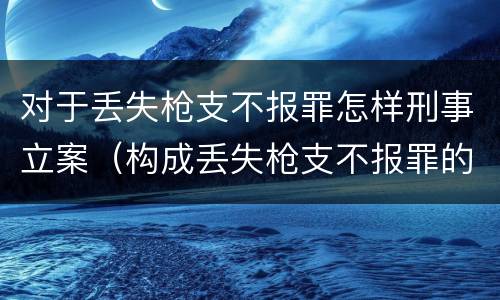 对于丢失枪支不报罪怎样刑事立案（构成丢失枪支不报罪的行为）