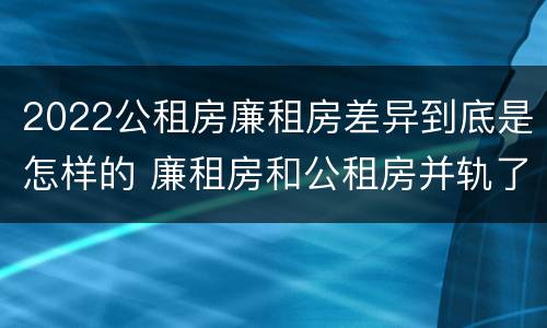 2022公租房廉租房差异到底是怎样的 廉租房和公租房并轨了吗