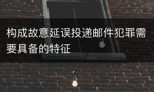 构成故意延误投递邮件犯罪需要具备的特征