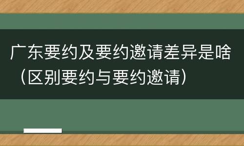 广东要约及要约邀请差异是啥（区别要约与要约邀请）