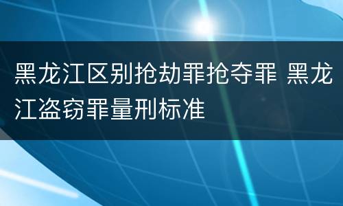 黑龙江区别抢劫罪抢夺罪 黑龙江盗窃罪量刑标准