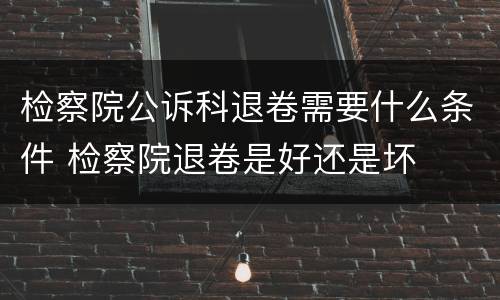 检察院公诉科退卷需要什么条件 检察院退卷是好还是坏