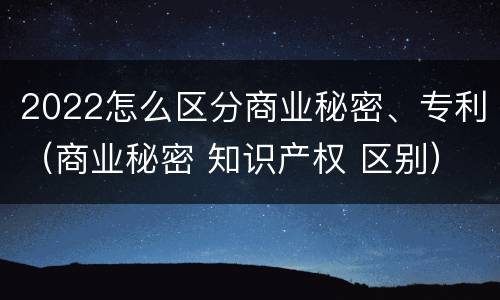 2022怎么区分商业秘密、专利（商业秘密 知识产权 区别）