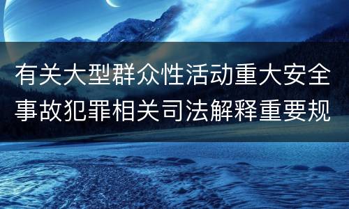 有关大型群众性活动重大安全事故犯罪相关司法解释重要规定是什么