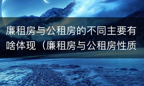 廉租房与公租房的不同主要有啥体现（廉租房与公租房性质是一样的吗）